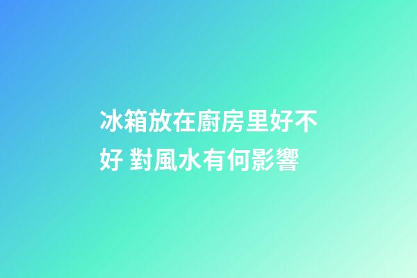 冰箱放在廚房里好不好 對風水有何影響